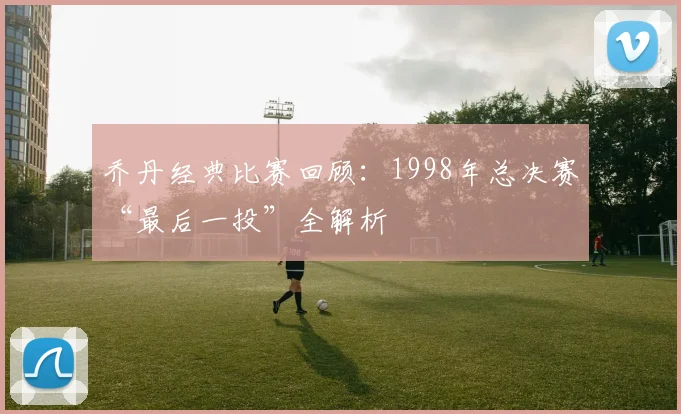 乔丹经典比赛回顾:1998年总决赛“最后一投”全解析