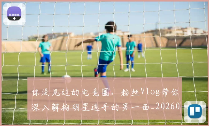 你没见过的电竞圈,粉丝Vlog带你深入解构明星选手的另一面_20260601173547_20260704170539