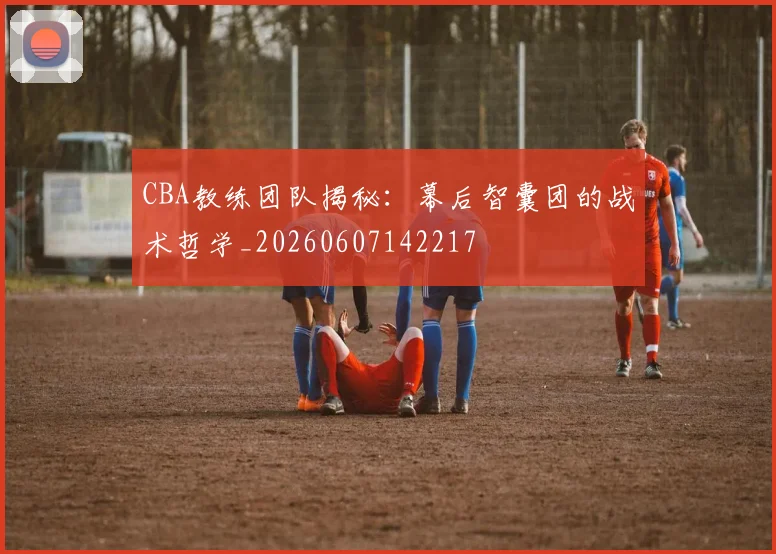 CBA教练团队揭秘:幕后智囊团的战术哲学_20260607142217