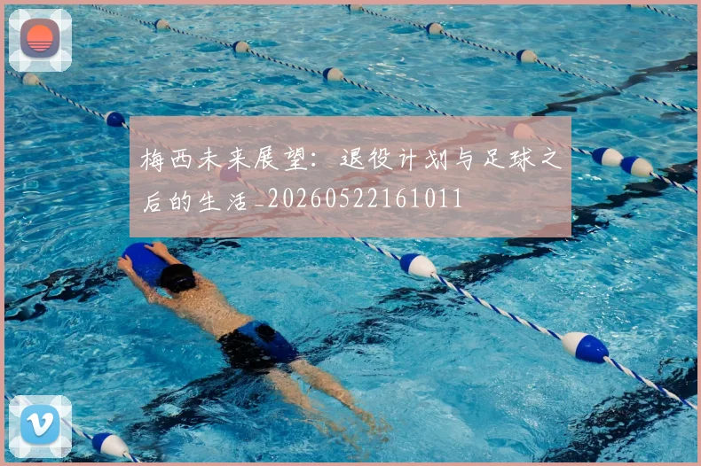 梅西未来展望:退役计划与足球之后的生活_20260522161011
