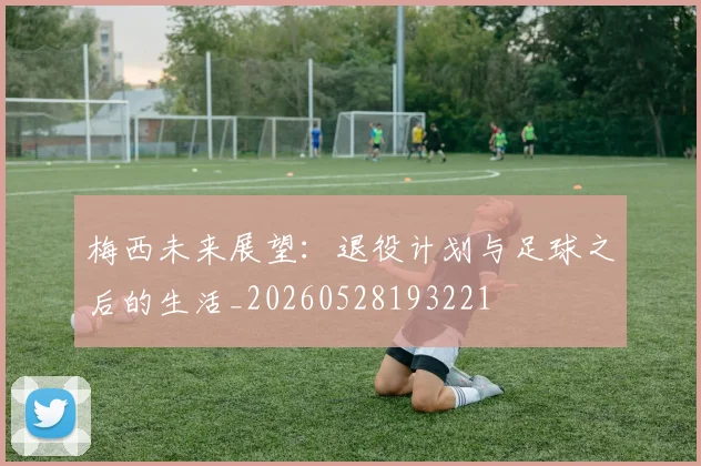 梅西未来展望:退役计划与足球之后的生活_20260528193221