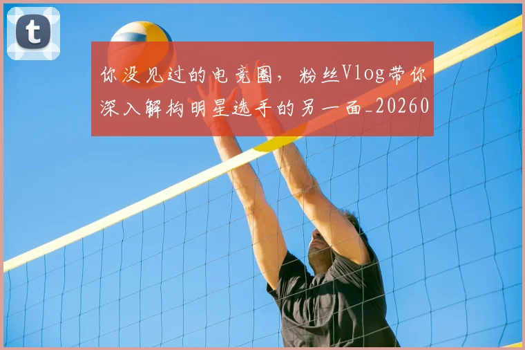 你没见过的电竞圈,粉丝Vlog带你深入解构明星选手的另一面_20260601173547_20260704170539