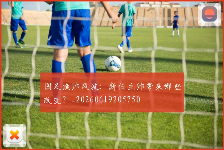 国足换帅风波:新任主帅带来哪些改变?_20260619205750