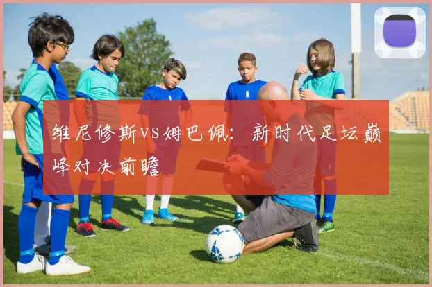 维尼修斯vs姆巴佩:新时代足坛巅峰对决前瞻