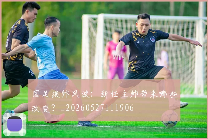 国足换帅风波:新任主帅带来哪些改变?_20260527111906