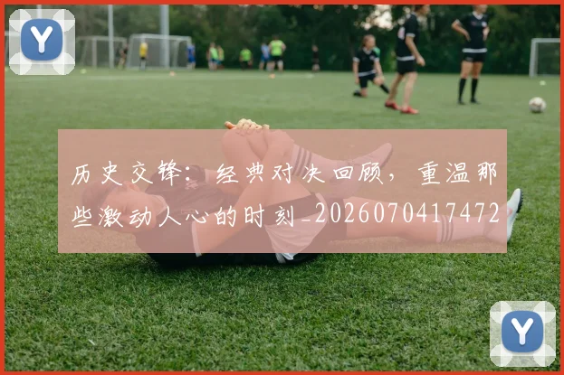 历史交锋:经典对决回顾,重温那些激动人心的时刻_20260704174728