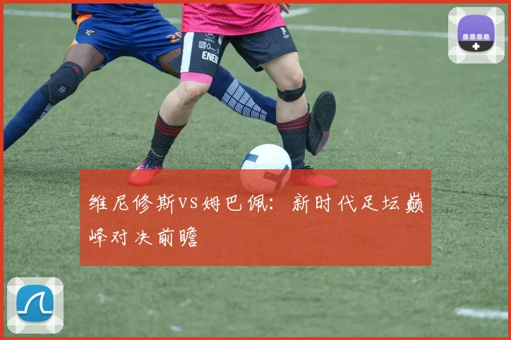维尼修斯vs姆巴佩：新时代足坛巅峰对决前瞻