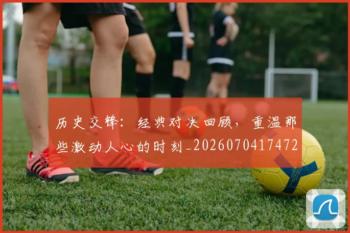 历史交锋:经典对决回顾,重温那些激动人心的时刻_20260704174728
